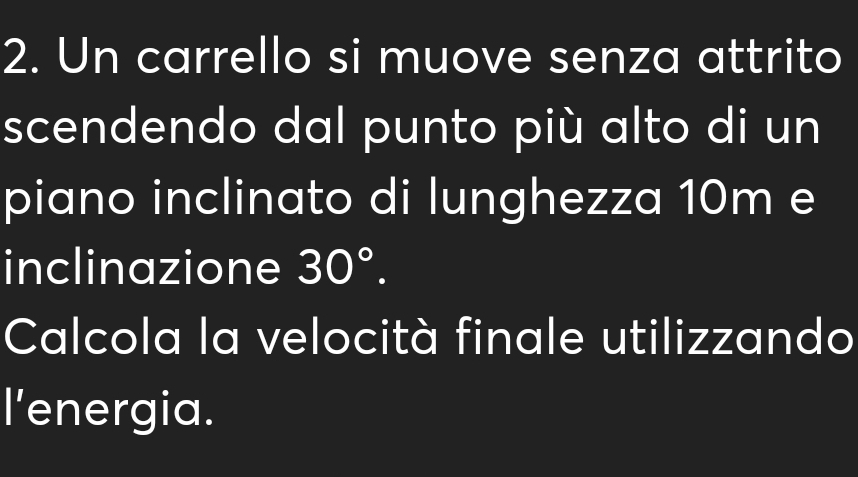 Un carrello si muove senza attrito 
scendendo dal punto più alto di un 
piano inclinato di lunghezza 10m e 
inclinazione 30°. 
Calcola la velocità finale utilizzando 
l'energia.