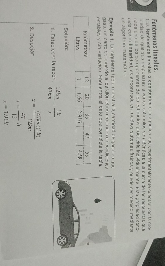 Fenómenos lineales. 
Los fenómenos lineales o constantes son aquellos que experimentalmente cuentan con la pro- 
piedad de que sus respuestas a varios estímulos son idénticas a la suma de las respuestas que 
cada uno de los componentes de los estímulos produciría individualmente. Esta propiedad cono- 
cida como linearidad, es encontrada en muchos sistemas físicos y puede ser medido mediante 
un algoritmo matemático. 
Ejemplo 1. La siguiente tabla muestra la cantidad de gasolina que 
gasta un carro de acuerdo a los kilómetros recorridos en condiciones 
estables y sin variación. Encuentra el dato que completa la tabla. 
Solución: 
1. Establecer la razón:  12km/47km = 1lt/x 
2. Despejar:
x= (47km)(1lt)/12km 
x= 47/12 lt
x=3.91lt