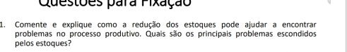 Questões para Fixação 
1. Comente e explique como a redução dos estoques pode ajudar a encontrar 
problemas no processo produtivo. Quais são os principais problemas escondidos 
pelos estoques?