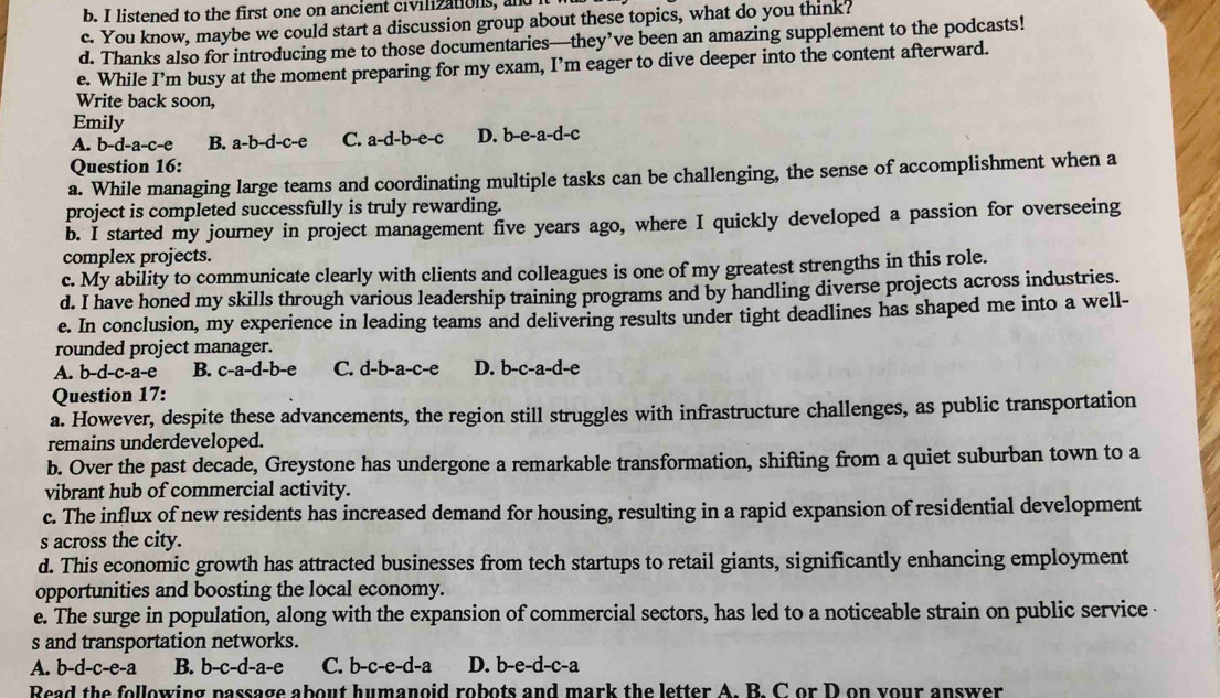 listened to the first one on ancient civilizations, and I
c. You know, maybe we could start a discussion group about these topics, what do you think?
d. Thanks also for introducing me to those documentaries—they’ve been an amazing supplement to the podcasts!
e. While I’m busy at the moment preparing for my exam, I’m eager to dive deeper into the content afterward.
Write back soon,
Emily
A. b-d-a-c-e B. a-b-d-c-e C. a-d-b-e-c D. b-e-a-d-c
Question 16:
a. While managing large teams and coordinating multiple tasks can be challenging, the sense of accomplishment when a
project is completed successfully is truly rewarding.
b. I started my journey in project management five years ago, where I quickly developed a passion for overseeing
complex projects.
c. My ability to communicate clearly with clients and colleagues is one of my greatest strengths in this role.
d. I have honed my skills through various leadership training programs and by handling diverse projects across industries.
e. In conclusion, my experience in leading teams and delivering results under tight deadlines has shaped me into a well-
rounded project manager.
A. b-d-c-a-e B. c-a-d-b- C. d-b-a-c-e D. b-c-a-d-e
Question 17:
a. However, despite these advancements, the region still struggles with infrastructure challenges, as public transportation
remains underdeveloped.
b. Over the past decade, Greystone has undergone a remarkable transformation, shifting from a quiet suburban town to a
vibrant hub of commercial activity.
c. The influx of new residents has increased demand for housing, resulting in a rapid expansion of residential development
s across the city.
d. This economic growth has attracted businesses from tech startups to retail giants, significantly enhancing employment
opportunities and boosting the local economy.
e. The surge in population, along with the expansion of commercial sectors, has led to a noticeable strain on public service 
s and transportation networks.
A. b-d-c-e-a B. b-c-d-a-e C. b-c-e-d-a D. b-e-d-c-a
Read the following passage about humanoid robots and mark the letter A. B. C or D on your answer