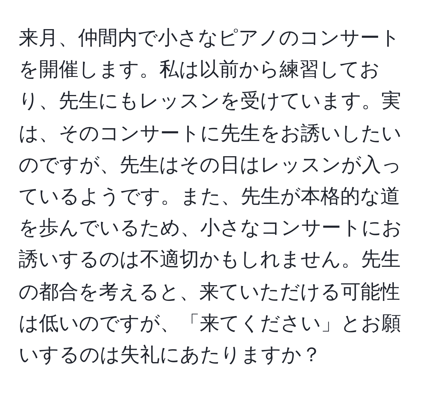 来月、仲間内で小さなピアノのコンサートを開催します。私は以前から練習しており、先生にもレッスンを受けています。実は、そのコンサートに先生をお誘いしたいのですが、先生はその日はレッスンが入っているようです。また、先生が本格的な道を歩んでいるため、小さなコンサートにお誘いするのは不適切かもしれません。先生の都合を考えると、来ていただける可能性は低いのですが、「来てください」とお願いするのは失礼にあたりますか？