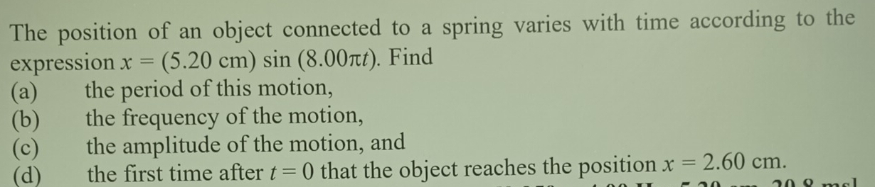 The position of an object connected to a spring varies with time according to the 
expression x=(5.20cm)sin (8.00π t). Find 
(a) the period of this motion, 
(b) the frequency of the motion, 
(c) the amplitude of the motion, and 
(d) the first time after t=0 that the object reaches the position x=2.60cm.