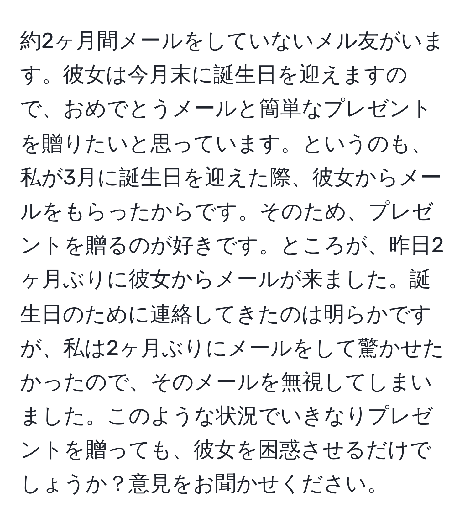 約2ヶ月間メールをしていないメル友がいます。彼女は今月末に誕生日を迎えますので、おめでとうメールと簡単なプレゼントを贈りたいと思っています。というのも、私が3月に誕生日を迎えた際、彼女からメールをもらったからです。そのため、プレゼントを贈るのが好きです。ところが、昨日2ヶ月ぶりに彼女からメールが来ました。誕生日のために連絡してきたのは明らかですが、私は2ヶ月ぶりにメールをして驚かせたかったので、そのメールを無視してしまいました。このような状況でいきなりプレゼントを贈っても、彼女を困惑させるだけでしょうか？意見をお聞かせください。