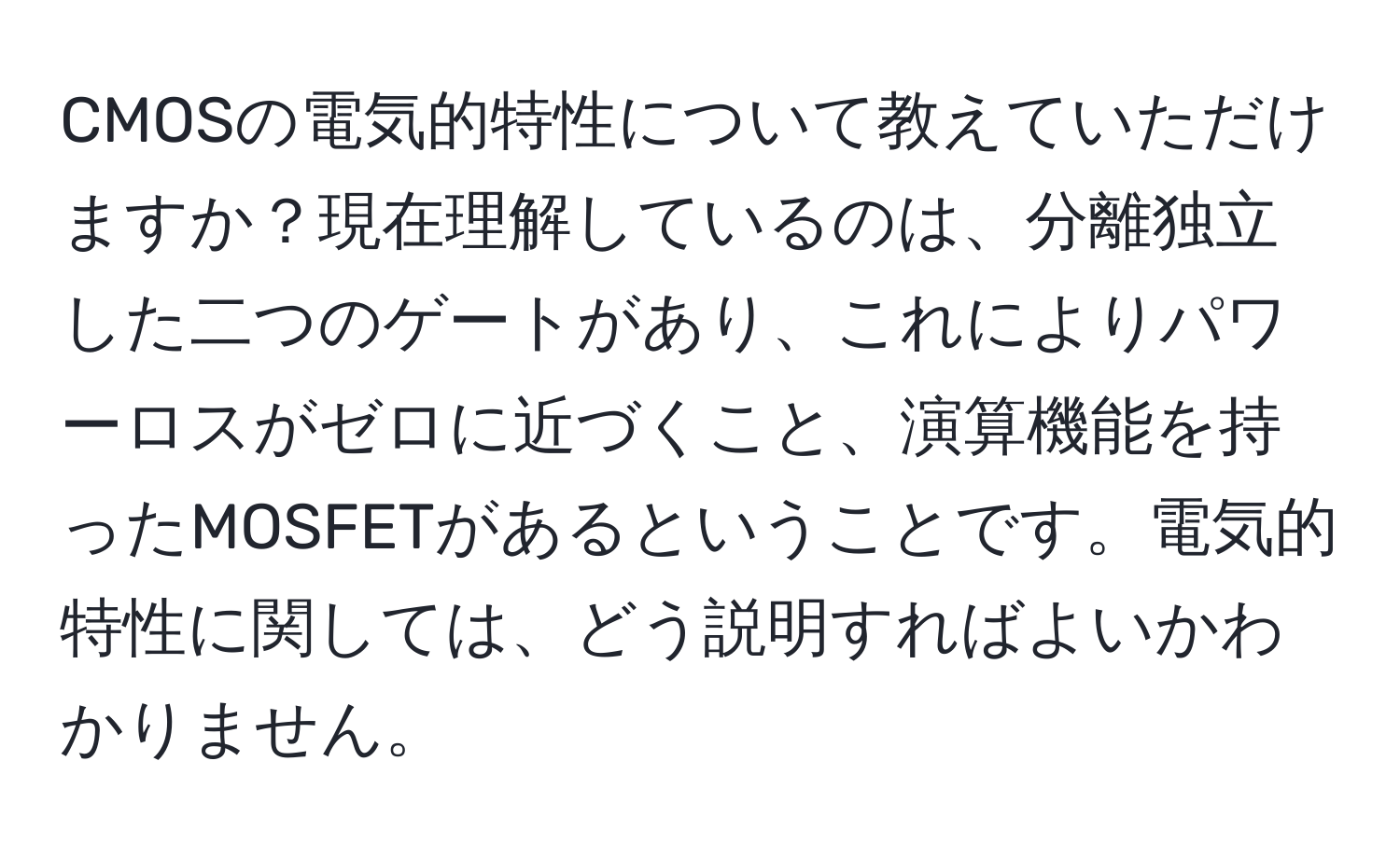 CMOSの電気的特性について教えていただけますか？現在理解しているのは、分離独立した二つのゲートがあり、これによりパワーロスがゼロに近づくこと、演算機能を持ったMOSFETがあるということです。電気的特性に関しては、どう説明すればよいかわかりません。