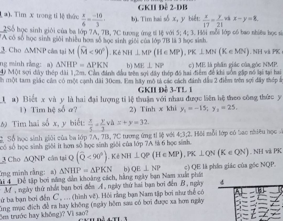 GKII Đề 2-DB
a). Tìm x trong tỉ lệ thức  x/6 = (-10)/3 · b). Tìm hai số x, y biết:  x/17 = y/21  và x-y=8,
2Số học sinh giỏi của ba lớp 7A, 7B, 7C tương ứng tỉ lệ với 5; 4; 3. Hỏi mỗi lớp có bao nhiều học sĩ
VA có số học sinh giỏi nhiều hơn số học sinh giới của lớp 7B là 3 học sinh.
3. Cho △ MNP cân tại M(widehat M<90°).  Kẻ NH⊥ MP(H∈ MP),PK⊥ MN(K∈ MN). NH và PK
ng minh rằng: a) △ NHP=△ PKN b) ME⊥ NP c) ME là phân giác của góc NMP.
4) Một sợi dây thép dài 1,2m. Cần đánh dầu trên sợi dây thép đó hai điểm đế khi uốn gặp nó lại tại hai
h một tam giác cân có một cạnh dài 30cm. Em hãy mô tả các cách đánh dấu 2 điểm trên sợi đây thép ấ
GKII Đề 3-TL 1
l a) Biết x và y là hai đại lượng tỉ lệ thuận với nhau được liên hệ theo công thức y
1)  Tìm hệ số a? 2) Tính x khi y_1=-15;y_2=25.
5) Tìm hai số x, y biết:  x/5 = y/3 vax+y=32.
C Số học sinh giỏi của ba lớp 7A, 7B, 7C tương ứng tỉ lệ với 4;3;2. Hỏi mỗi lớp có bac nhiêu học s
có số học sinh giỏi ít hơn số học sinh giỏi của lớp 7A là 6 học sinh.
3 Cho △ QNP cân ta(widehat Q<90°). Kẻ NH⊥ QP(H∈ MP),PK⊥ QN(K∈ QN). NH và PK
ứng minh rằng: a) △ NHP=△ PKN b) QE⊥ NP c) QE là phân giác của góc NQP.
ải 4  _Đề tập bơi nâng dần khoảng cách, hằng ngày bạn Nam xuất phát
M , ngày thứ nhất bạn bơi đến A, ngày thứ hai bạn bơi đến B, ngày
ứ ba bạn bơi đến C , .. (hình vẽ). Hỏi rằng bạn Nam tập bơi như thế có
úng mục đích đề ra hay không (ngày hôm sau có bơi được xa hơn ngày
ôm trước hay không)? Vì sao?
XIL ĐÀ 4 tL 3