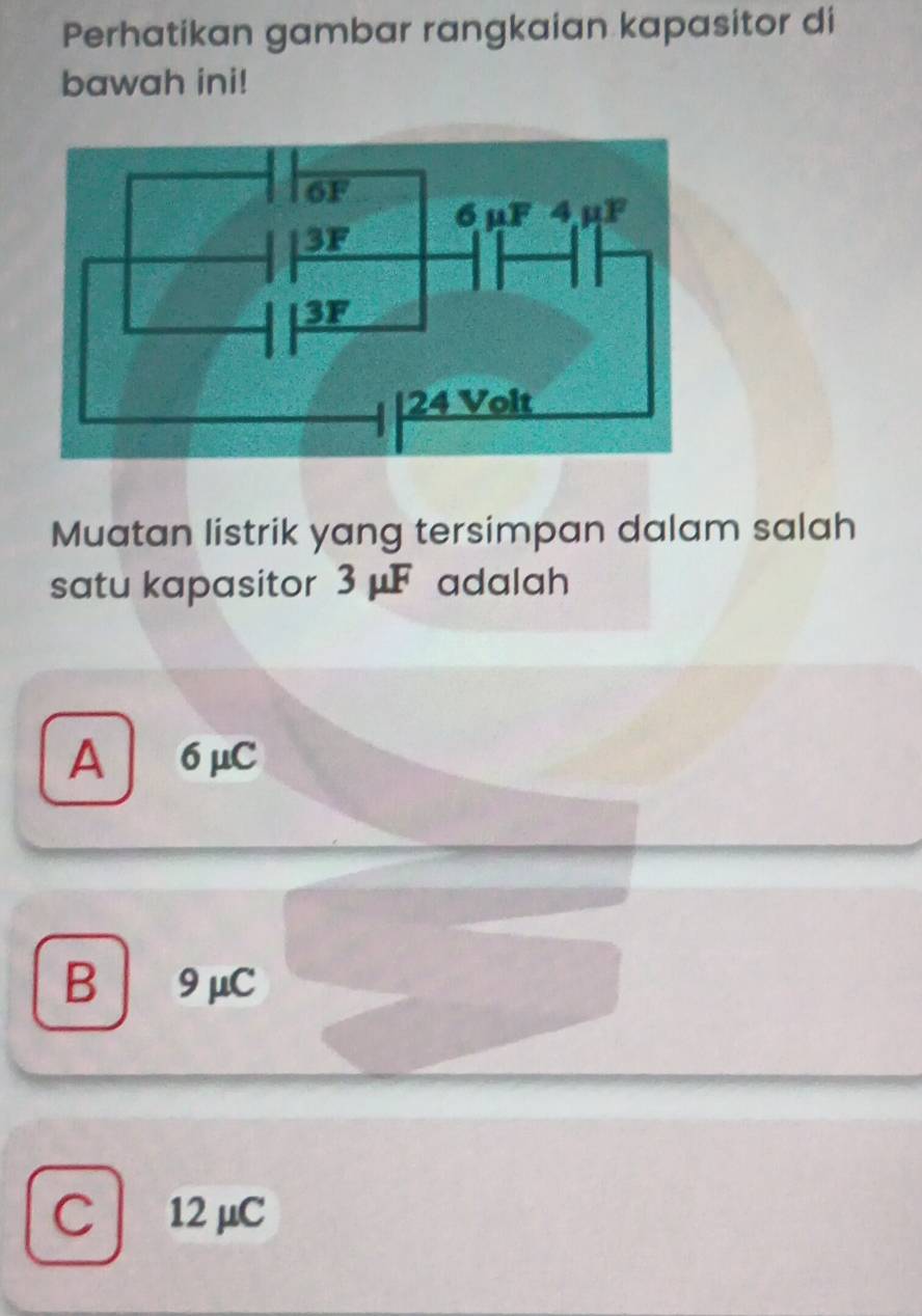 Perhatikan gambar rangkaian kapasitor di
bawah ini!
Muatan listrik yang tersimpan dalam salah
satu kapasitor 3 μF adalah
A 6μC
B 9 μC
C 12 μC