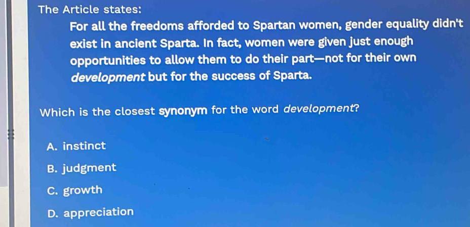 The Article states:
For all the freedoms afforded to Spartan women, gender equality didn't
exist in ancient Sparta. In fact, women were given just enough
opportunities to allow them to do their part—not for their own
development but for the success of Sparta.
Which is the closest synonym for the word development?
A. instinct
B. judgment
C. growth
D. appreciation