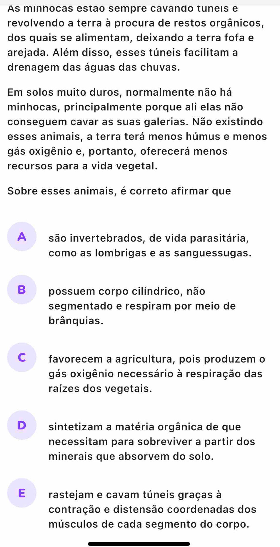 As minhocas estão sempre cavando tuneis e
revolvendo a terra à procura de restos orgânicos,
dos quais se alimentam, deixando a terra fofa e
arejada. Além disso, esses túneis facilitam a
drenagem das águas das chuvas.
Em solos muito duros, normalmente não há
minhocas, principalmente porque ali elas não
conseguem cavar as suas galerias. Não existindo
esses animais, a terra terá menos húmus e menos
gás oxigênio e, portanto, oferecerá menos
recursos para a vida vegetal.
Sobre esses animais, é correto afirmar que
A £ são invertebrados, de vida parasitária,
como as lombrigas e as sanguessugas.
B possuem corpo cilíndrico, não
segmentado e respiram por meio de
brânquias.
C favorecem a agricultura, pois produzem o
gás oxigênio necessário à respiração das
raízes dos vegetais.
D sintetizam a matéria orgânica de que
necessitam para sobreviver a partir dos
minerais que absorvem do solo.
E rastejam e cavam túneis graças à
contração e distensão coordenadas dos
músculos de cada segmento do corpo.