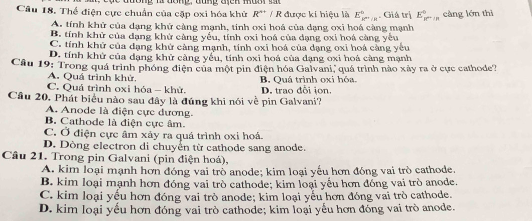 a  dong , đung địcn muo r   s a
Câu 18. Thế điện cực chuẩn của cặp oxi hóa khử R'* / R được kí hiệu là E_R^(n+)/R^0. Giá trị E_R^(n+)/R^0 càng lớn thì
A. tính khử của dạng khử càng mạnh, tính oxi hoá của dạng oxi hoá càng mạnh
B. tính khử của dạng khử càng yếu, tính oxi hoá của dạng oxi hoá càng yếu
C. tính khử của dạng khử càng mạnh, tính oxi hoá của dạng oxi hoá càng yếu
D. tính khử của dạng khử càng yểu, tính oxi hoá của dạng oxi hoá càng mạnh
Câu 19: Trong quá trình phóng điện của một pin điện hóa Galvani, quá trình nào xảy ra ở cực cathode?
A. Quá trình khử. B. Quá trình oxi hóa.
C. Quá trình oxi hóa - khử. D. trao đổi ion.
Câu 20. Phát biểu nào sau đây là đúng khi nói về pin Galvani?
A. Anode là điện cực dương.
B. Cathode là điện cực âm.
C. Ở điện cực âm xảy ra quá trình oxi hoá.
D. Dòng electron di chuyển từ cathode sang anode.
Câu 21. Trong pin Galvani (pin điện hoá),
A. kim loại mạnh hơn đóng vai trò anode; kim loại yếu hơn đóng vai trò cathode.
B. kim loại mạnh hơn đóng vai trò cathode; kim loại yếu hơn đóng vai trò anode.
C. kim loại yếu hơn đóng vai trò anode; kim loại yếu hơn đóng vai trò cathode.
D. kim loại yếu hơn đóng vai trò cathode; kim loại yếu hơn đóng vai trò anode.