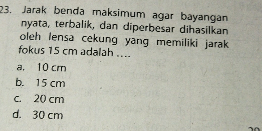 Jarak benda maksimum agar bayangan
nyata, terbalik, dan diperbesar dihasilkan
oleh lensa cekung yang memiliki jarak
fokus 15 cm adalah ....
a. 10 cm
b. 15 cm
c. 20 cm
d. 30 cm