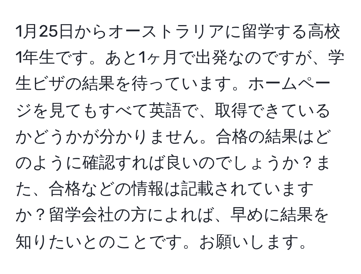 1月25日からオーストラリアに留学する高校1年生です。あと1ヶ月で出発なのですが、学生ビザの結果を待っています。ホームページを見てもすべて英語で、取得できているかどうかが分かりません。合格の結果はどのように確認すれば良いのでしょうか？また、合格などの情報は記載されていますか？留学会社の方によれば、早めに結果を知りたいとのことです。お願いします。