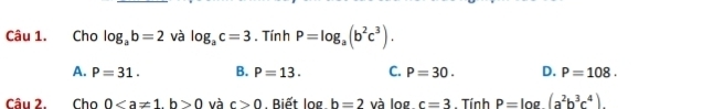 Cho log _ab=2 và log _ac=3. Tín h P=log _a(b^2c^3).
A. P=31. B. P=13. C. P=30. D. P=108. 
Câu 2. Cho 00 và c>0. Biết log b=2 và log c=3. Tính P=log (a^2b^3c^4).