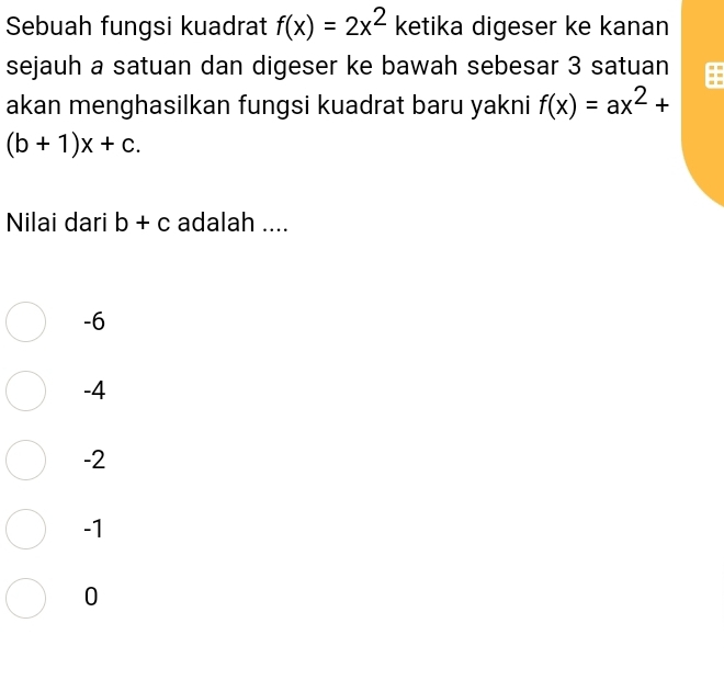 Sebuah fungsi kuadrat f(x)=2x^2 ketika digeser ke kanan
sejauh a satuan dan digeser ke bawah sebesar 3 satuan
akan menghasilkan fungsi kuadrat baru yakni f(x)=ax^2+
(b+1)x+c. 
Nilai dari b+c adalah ....
-6
-4
-2
-1
0