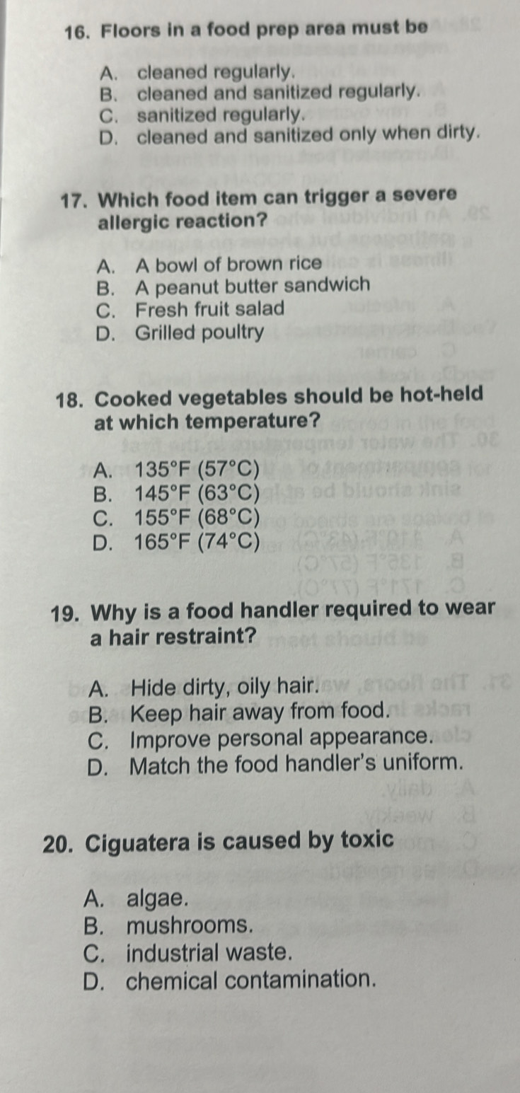 Floors in a food prep area must be
A. cleaned regularly.
B. cleaned and sanitized regularly.
C. sanitized regularly.
D. cleaned and sanitized only when dirty.
17. Which food item can trigger a severe
allergic reaction?
A. A bowl of brown rice
B. A peanut butter sandwich
C. Fresh fruit salad
D. Grilled poultry
18. Cooked vegetables should be hot-held
at which temperature?
A. 135°F(57°C)
B. 145°F(63°C)
C. 155°F(68°C)
D. 165°F(74°C)
19. Why is a food handler required to wear
a hair restraint?
A. Hide dirty, oily hair.
B. Keep hair away from food.
C. Improve personal appearance.
D. Match the food handler's uniform.
20. Ciguatera is caused by toxic
A. algae.
B. mushrooms.
C. industrial waste.
D. chemical contamination.