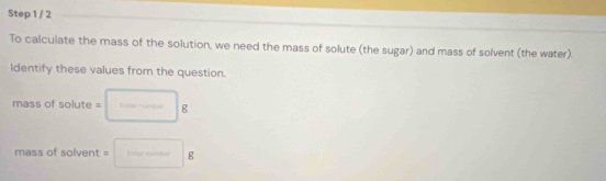 To calculate the mass of the solution, we need the mass of solute (the sugar) and mass of solvent (the water). 
ldentify these values from the question. 
mass of so LI 0 = □. 
mass of solvent = =□ g