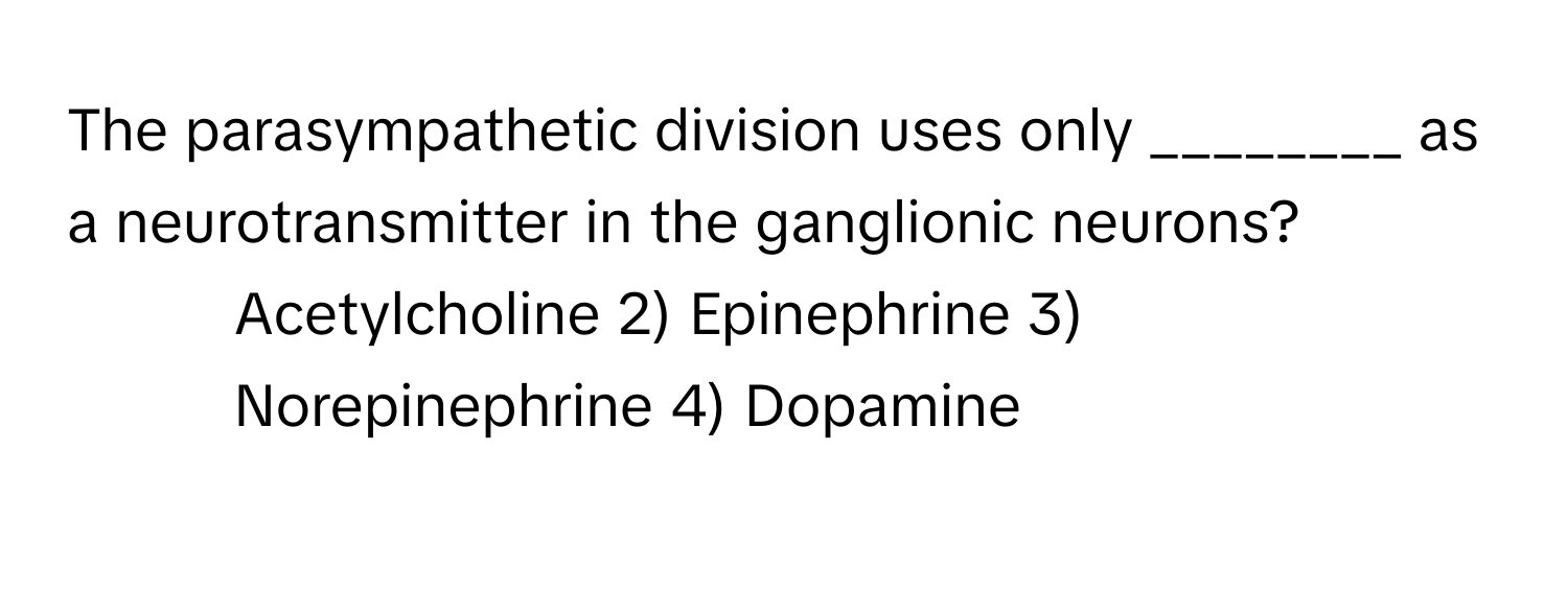 The parasympathetic division uses only ________ as a neurotransmitter in the ganglionic neurons?

1) Acetylcholine 2) Epinephrine 3) Norepinephrine 4) Dopamine