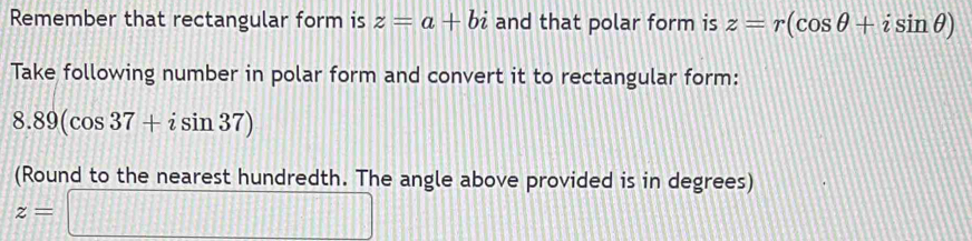 Remember that rectangular form is z=a+bi and that polar form is z=r(cos θ +isin θ )
Take following number in polar form and convert it to rectangular form:
8.89(cos 37+isin 37)
(Round to the nearest hundredth. The angle above provided is in degrees)
z=□