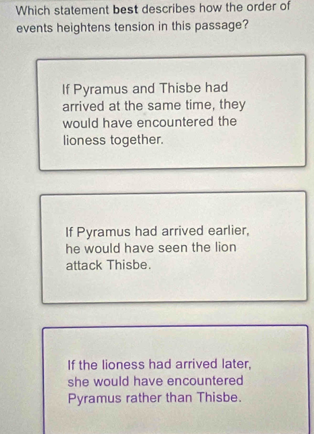 Which statement best describes how the order of
events heightens tension in this passage?
If Pyramus and Thisbe had
arrived at the same time, they
would have encountered the
lioness together.
If Pyramus had arrived earlier,
he would have seen the lion
attack Thisbe.
If the lioness had arrived later,
she would have encountered
Pyramus rather than Thisbe.