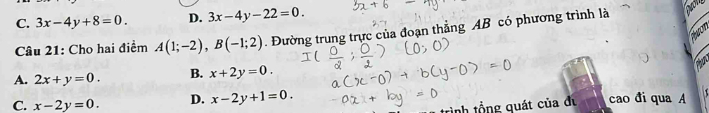 C. 3x-4y+8=0. D. 3x-4y-22=0. 
Câu 21: Cho hai điểm A(1;-2), B(-1;2). Đường trung trực của đoạn thẳng AB có phương trình là
Duol
hưo
Phut
A. 2x+y=0.
B. x+2y=0.
D. x-2y+1=0.
C. x-2y=0. cao đi qua A
inh tổng quát của đu