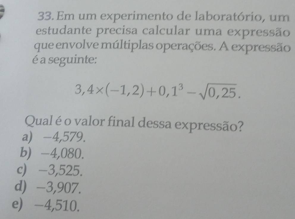 Em um experimento de laboratório, um
estudante precisa calcular uma expressão
que envolve múltiplas operações. A expressão
é a seguinte:
3,4* (-1,2)+0,1^3-sqrt(0,25). 
Qual éo valor final dessa expressão?
a) -4,579.
b) -4,080.
c) -3,525.
d) -3,907.
e) -4,510.