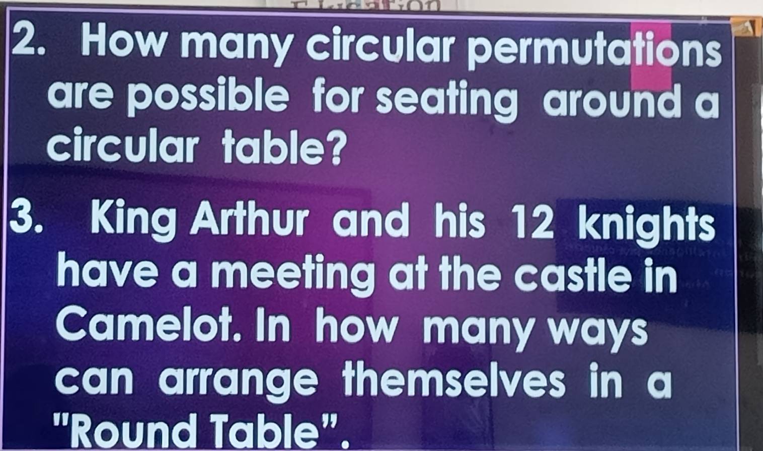 How many circular permutations 
are possible for seating around a 
circular table? 
3. King Arthur and his 12 knights 
have a meeting at the castle in 
Camelot. In how many ways 
can arrange themselves in a 
"Round Table".