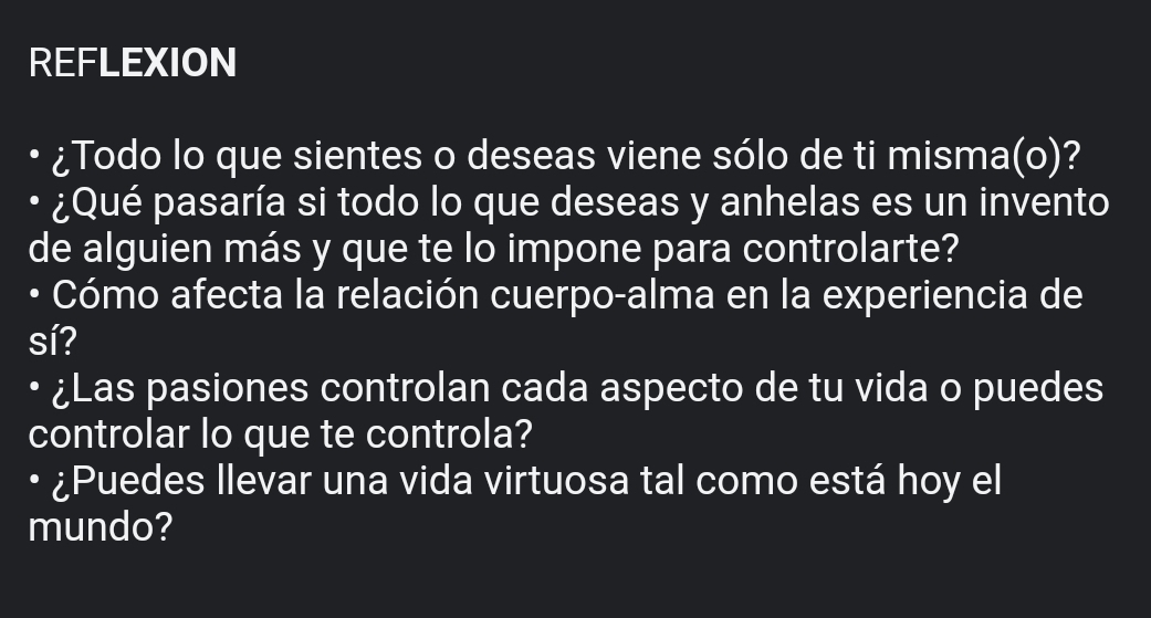 REFLEXION 
¿Todo lo que sientes o deseas viene sólo de ti misma(o)? 
• ¿Qué pasaría si todo lo que deseas y anhelas es un invento 
de alguien más y que te lo impone para controlarte? 
• Cómo afecta la relación cuerpo-alma en la experiencia de 
sí? 
¿Las pasiones controlan cada aspecto de tu vida o puedes 
controlar lo que te controla? 
• ¿Puedes llevar una vida virtuosa tal como está hoy el 
mundo?