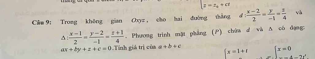 tháng dr
z=z_0+ct
Câu 9: Trong không gian Oxyz , cho hai đường thằng d: (x-2)/2 = y/-1 = z/4  và
△ : (x-1)/2 = (y-2)/-1 = (z+1)/4 . Phương trình mặt phẳng (P) chứa d và Δ có dạng:
ax+by+z+c=0 Tính giá trị của a+b+c
x=1+t beginarrayl x=0 ·s -4-2t'.endarray.