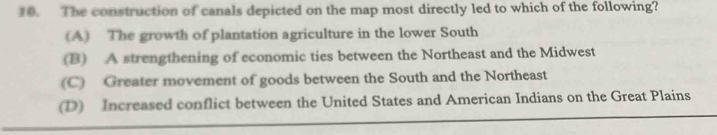 The construction of canals depicted on the map most directly led to which of the following?
(A) The growth of plantation agriculture in the lower South
(B) A strengthening of economic ties between the Northeast and the Midwest
(C) Greater movement of goods between the South and the Northeast
(D) Increased conflict between the United States and American Indians on the Great Plains