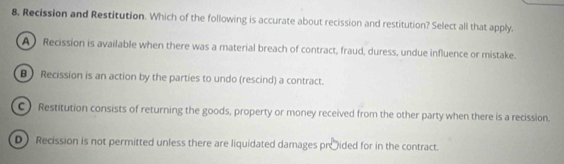 8, Recission and Restitution. Which of the following is accurate about recission and restitution? Select all that apply.
A Recission is available when there was a material breach of contract, fraud, duress, undue influence or mistake.
B Recission is an action by the parties to undo (rescind) a contract.
C) Restitution consists of returning the goods, property or money received from the other party when there is a recission.
D Recission is not permitted unless there are liquidated damages pr 'ided for in the contract.