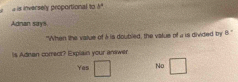 a is inversely proportional to b^4
Adnan says
"When the value of à is doubled, the value of a is divided by 8.'
Is Adnan correct? Explain your answer
Yes
No