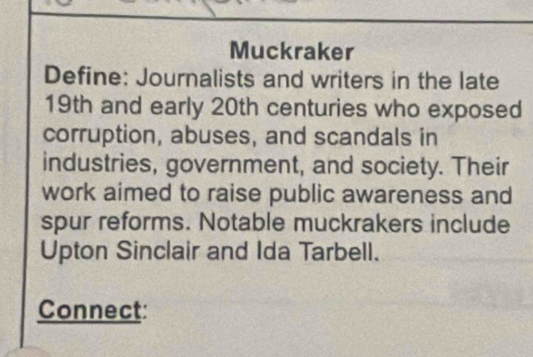 Muckraker 
Define: Journalists and writers in the late 
19th and early 20th centuries who exposed 
corruption, abuses, and scandals in 
industries, government, and society. Their 
work aimed to raise public awareness and 
spur reforms. Notable muckrakers include 
Upton Sinclair and Ida Tarbell. 
Connect: