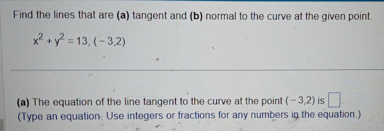 Find the lines that are (a) tangent and (b) normal to the curve at the given point.
x^2+y^2=13,(-3,2)
(a) The equation of the line tangent to the curve at the point (-3,2) is □ . 
(Type an equation. Use integers or fractions for any numbers in the equation.)