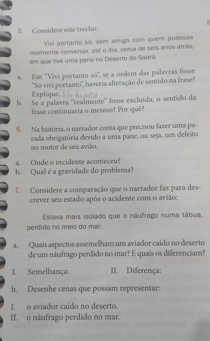 Considere este trecho: 
Vivi portanto só, sem amigo com quem pudesse 
realmente conversar, até o dia, cerca de seis anos atrás, 
em que tive uma pane no Deserto do Saara. 
a. Em “Vivi portanto só”, se a ordem das palavras fosse 
“Só vivi portanto'', haveria alteração de sentido na frase? 
Explique. 
b. Se a palavra “realmente” fosse excluída, o sentido da 
frase continuaria o mesmo? Por quê? 
6. Na história, o narrador conta que precisou fazer uma pa- 
rada obrigatória devido a uma pane, ou seja, um defeito 
no motor de seu avião. 
a. Onde o incidente aconteceu? 
b. Qual éa gravidade do problema? 
7. Considere a comparação que o narrador faz para des- 
crever seu estado após o acidente com o avião: 
Estava mais isolado que o náufrago numa tábua, 
perdido no meio do mar. 
a. Quais aspectos assemelham um aviador caído no deserto 
de um náufrago perdido no mar? E quais os diferenciam? 
I. Semelhança: II. Diferença: 
b. Desenhe cenas que possam representar: 
I. o aviador caído no deserto. 
II. o náufrago perdido no mar.