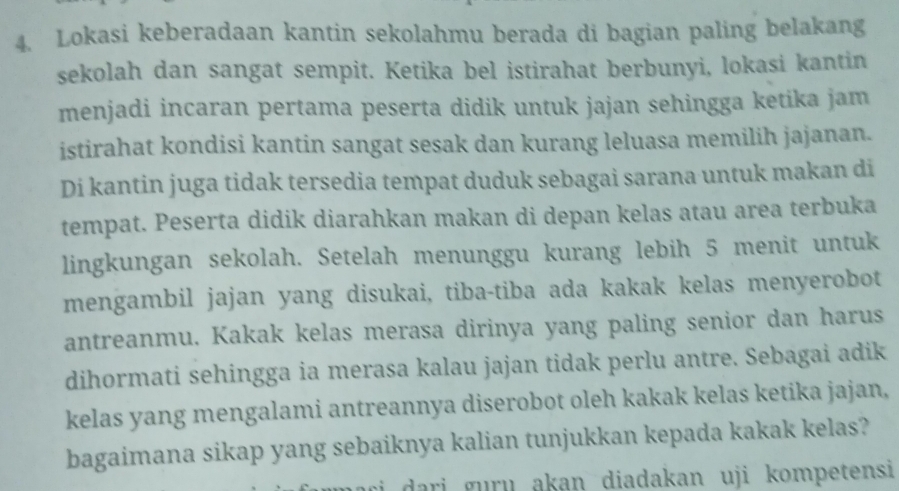 Lokasi keberadaan kantin sekolahmu berada di bagian paling belakang 
sekolah dan sangat sempit. Ketika bel istirahat berbunyi, lokasi kantin 
menjadi incaran pertama peserta didik untuk jajan sehingga ketika jam 
istirahat kondisi kantin sangat sesak dan kurang leluasa memilih jajanan. 
Di kantin juga tidak tersedia tempat duduk sebagai sarana untuk makan di 
tempat. Peserta didik diarahkan makan di depan kelas atau area terbuka 
lingkungan sekolah. Setelah menunggu kurang lebih 5 menit untuk 
mengambil jajan yang disukai, tiba-tiba ada kakak kelas menyerobot 
antreanmu. Kakak kelas merasa dirinya yang paling senior dan harus 
dihormati sehingga ia merasa kalau jajan tidak perlu antre. Sebagai adik 
kelas yang mengalami antreannya diserobot oleh kakak kelas ketika jajan, 
bagaimana sikap yang sebaiknya kalian tunjukkan kepada kakak kelas? 
dari guru akan diadakan uji kompetensi