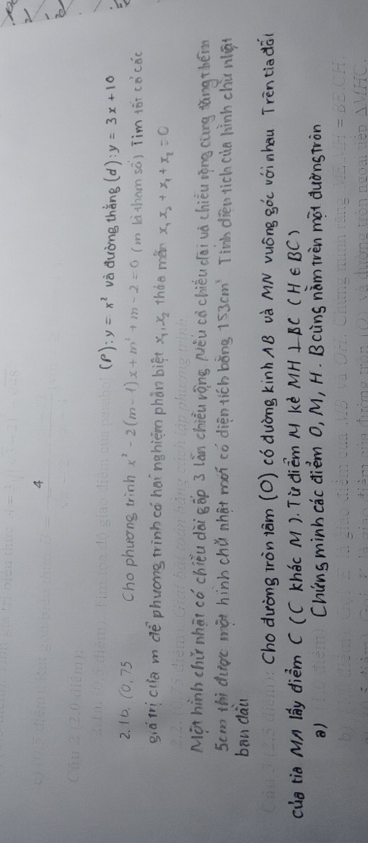 4 
(P) y=x^2 và duòng thǎng (d):y=3x+10
2. 10. (0. 75 Chophuong trinh x^2-2(m-1)x+m^2+m-2=0 (m là tham sā) Tim ¢ór cocac 
già ticuia m dè phuong tinhcó hainghièmn phàn biēt x_1, x_2 tháe měn x_1x_2+x_1+x_2=0
Mot hinh chir nhāi có chiéu dài gōp 3 lǎn chièu vōng Něu cèchiéu dāi và chièu rōng càng dāng théim
5cm thi duge màt hinb chǔ nhat màn cǒ dién tich bèng 153cm^3 Tinb dien rich cua hinh chú nǎi 
ban dai 
choduròng iròn tām (O) có duòng kinhAB và MN vuóng gòc vàinhau Trèntiadǎi 
cue tia Mn By dièm CCC khÖc M). Tudièm M kè MH⊥ BC(H∈ BC)
) Chins minh cac diém O, M, H. Bcins nim ivèn màt duǒnstron