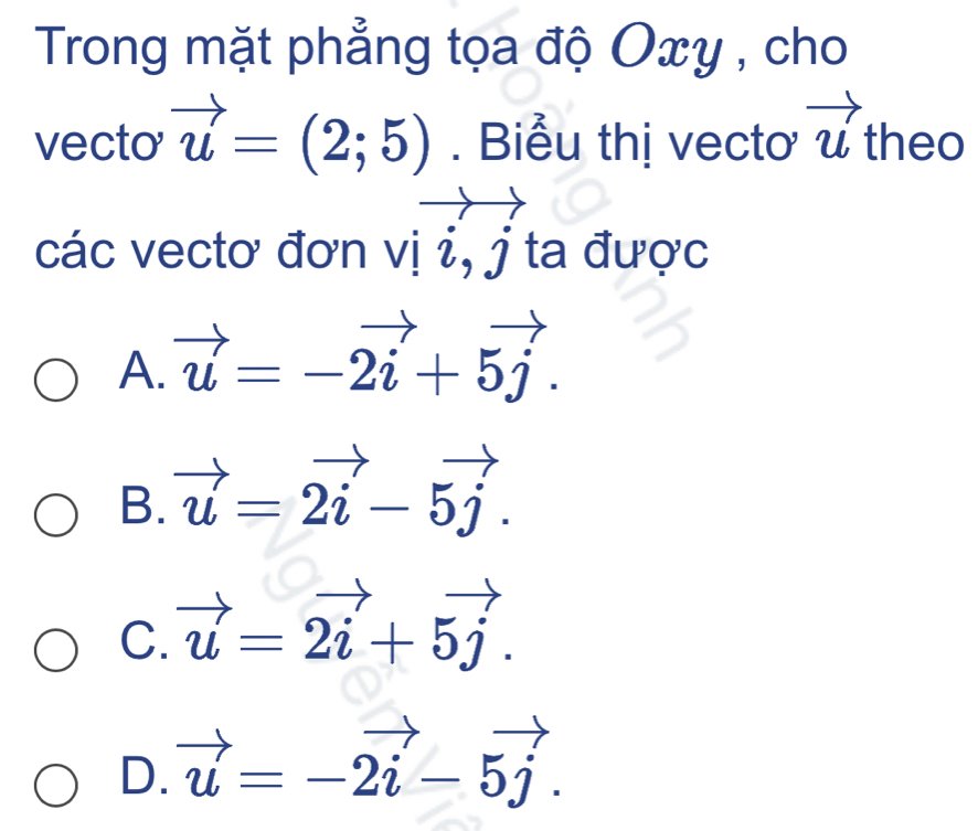 Trong mặt phẳng tọa độ Oxy , cho
vecto vector u=(2;5). Biểu thị vectơ vector u theo
các vectơ đơn vị i, j ta được
A. vector u=-vector 2i+5vector j.
B. vector u=2vector i-5vector j.
C. vector u=vector 2i+5vector j.
D. vector u=-2vector i-5vector j.