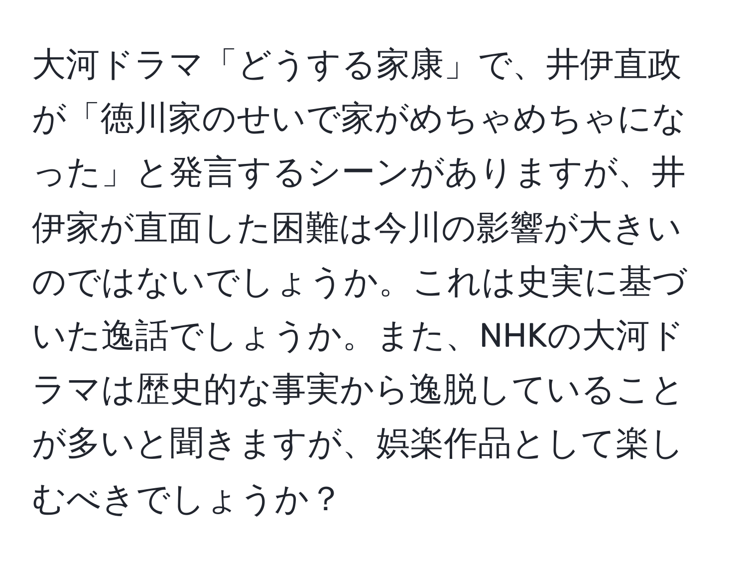 大河ドラマ「どうする家康」で、井伊直政が「徳川家のせいで家がめちゃめちゃになった」と発言するシーンがありますが、井伊家が直面した困難は今川の影響が大きいのではないでしょうか。これは史実に基づいた逸話でしょうか。また、NHKの大河ドラマは歴史的な事実から逸脱していることが多いと聞きますが、娯楽作品として楽しむべきでしょうか？