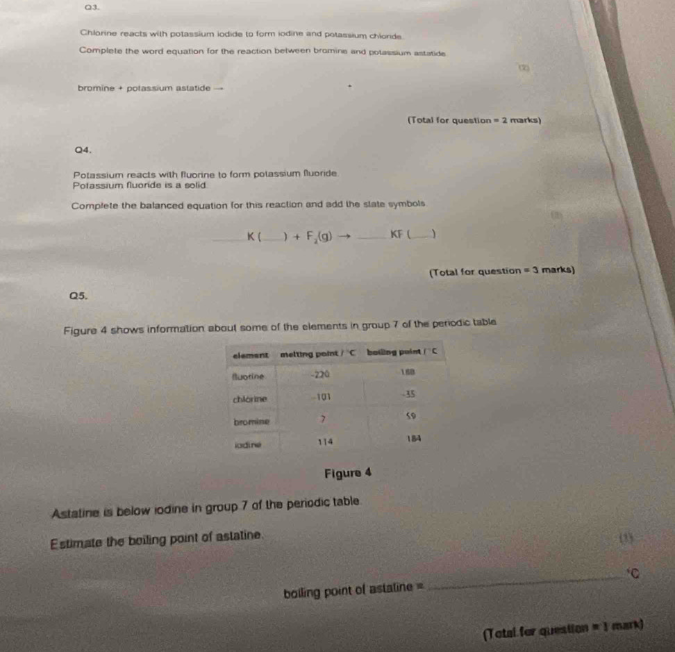 Chlorine reacts with potassium iodide to form iodine and potassium chlonde
Complete the word equation for the reaction between bromine and potassium astatide
(2)
bromine + potassium astatide
(Total for question =2 marks)
Q4.
Potassium reacts with fuorine to form polassium fuoride
Potassium fluonde is a solid
Complete the balanced equation for this reaction and add the state symbols
K( _) +F_2(g)to _ _ KF (_ )
(Total for question =3 marks)
Q5.
Figure 4 shows information about some of the elements in group 7 of the periodic table
Figure 4
Astatine is below iodine in group 7 of the periodic table
Estimate the boiling point of astatine.
(33
boiling point of astaline = _C
(Total for question =1 mark)