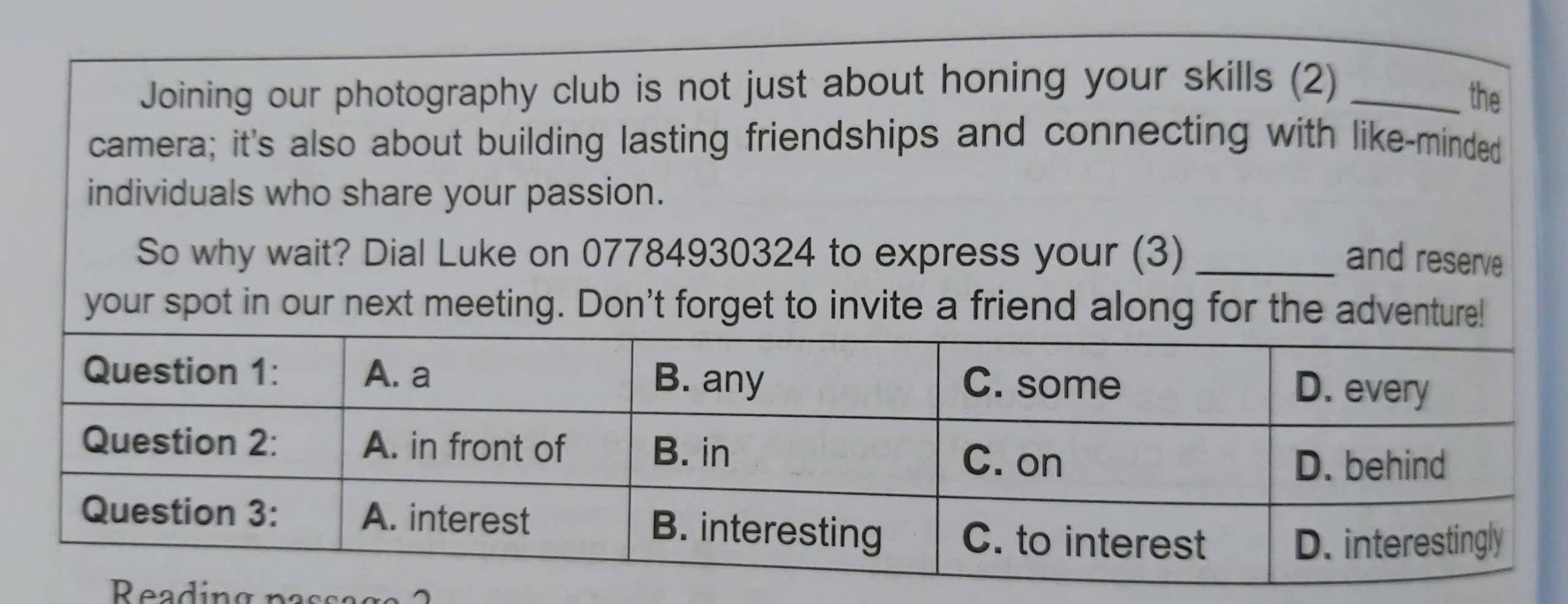 Joining our photography club is not just about honing your skills (2)_ 
the 
camera; it's also about building lasting friendships and connecting with like-minded 
individuals who share your passion. 
So why wait? Dial Luke on 07784930324 to express your (3) _and reserve 
your spot in our next meeting. Don't forget to invite a friend along for the ad 
Reading passag a 2