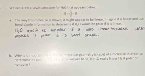 We can draw a Lewis structure for H_2O that appears below.
H-O-H
a. The way this molecule is drawn, it might appear to be linear. Imagine it is linear and use 
bond dipole information to determine if H_2O would be polar if it is linear. 
b. Why is it important to kno the molecular geometry (shape) of a molecule in order to 
determine its polarity? Look at your answer to 3a, is H_2O really linear? Is it polar or 
nonpolar?