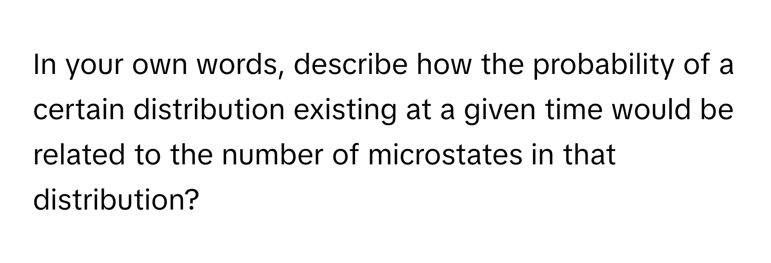 In your own words, describe how the probability of a certain distribution existing at a given time would be related to the number of microstates in that distribution?