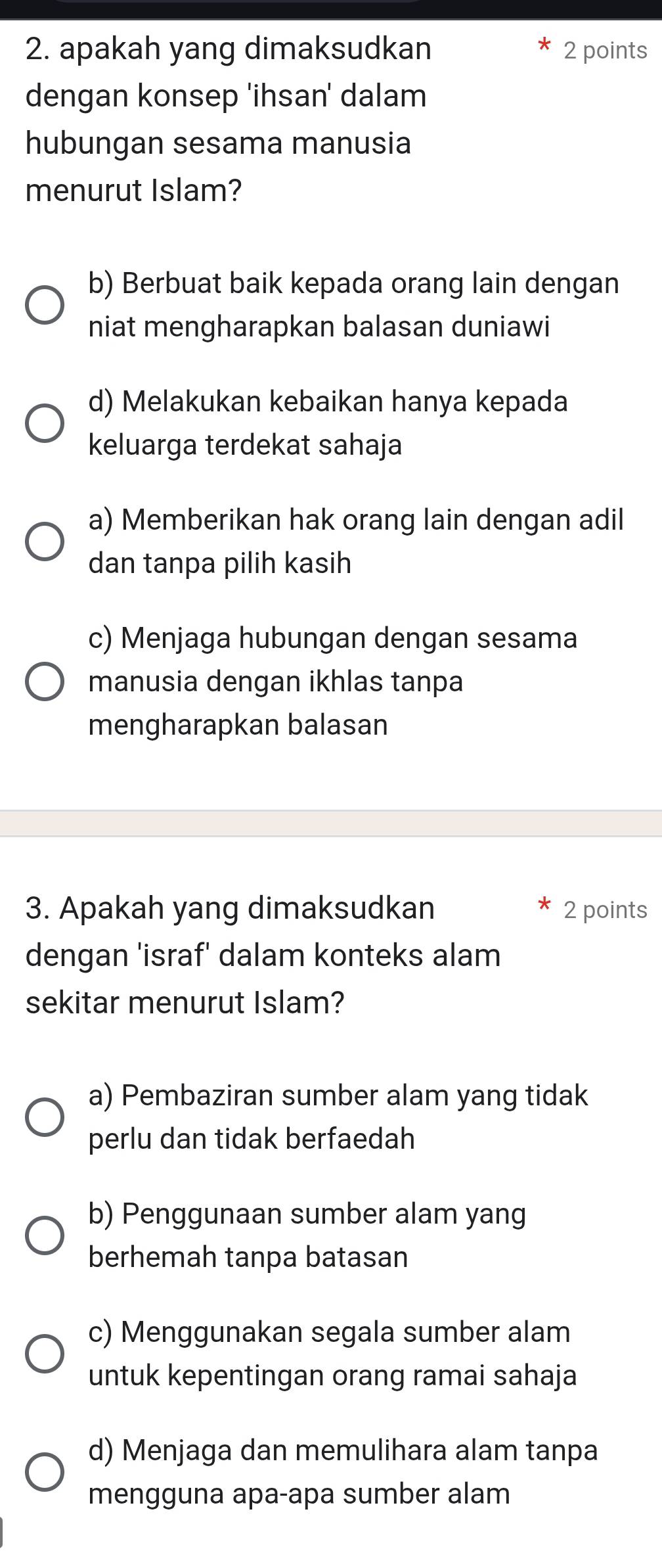 apakah yang dimaksudkan 2 points
dengan konsep 'ihsan' dalam
hubungan sesama manusia
menurut Islam?
b) Berbuat baik kepada orang lain dengan
niat mengharapkan balasan duniawi
d) Melakukan kebaikan hanya kepada
keluarga terdekat sahaja
a) Memberikan hak orang lain dengan adil
dan tanpa pilih kasih
c) Menjaga hubungan dengan sesama
manusia dengan ikhlas tanpa
mengharapkan balasan
3. Apakah yang dimaksudkan 2 points
dengan 'israf' dalam konteks alam
sekitar menurut Islam?
a) Pembaziran sumber alam yang tidak
perlu dan tidak berfaedah
b) Penggunaan sumber alam yang
berhemah tanpa batasan
c) Menggunakan segala sumber alam
untuk kepentingan orang ramai sahaja
d) Menjaga dan memulihara alam tanpa
mengguna apa-apa sumber alam