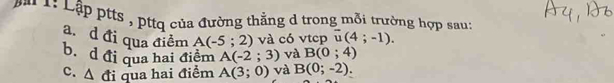 ài 1: Lập ptts , pttq của đường thẳng d trong mỗi trường hợp sau: 
a. d đi qua điểm A(-5;2) và có vtcp overline u(4;-1). 
b. d đi qua hai điểm A(-2;3) và B(0;4)
c. △ di qua hai điểm A(3;0) và B(0;-2).