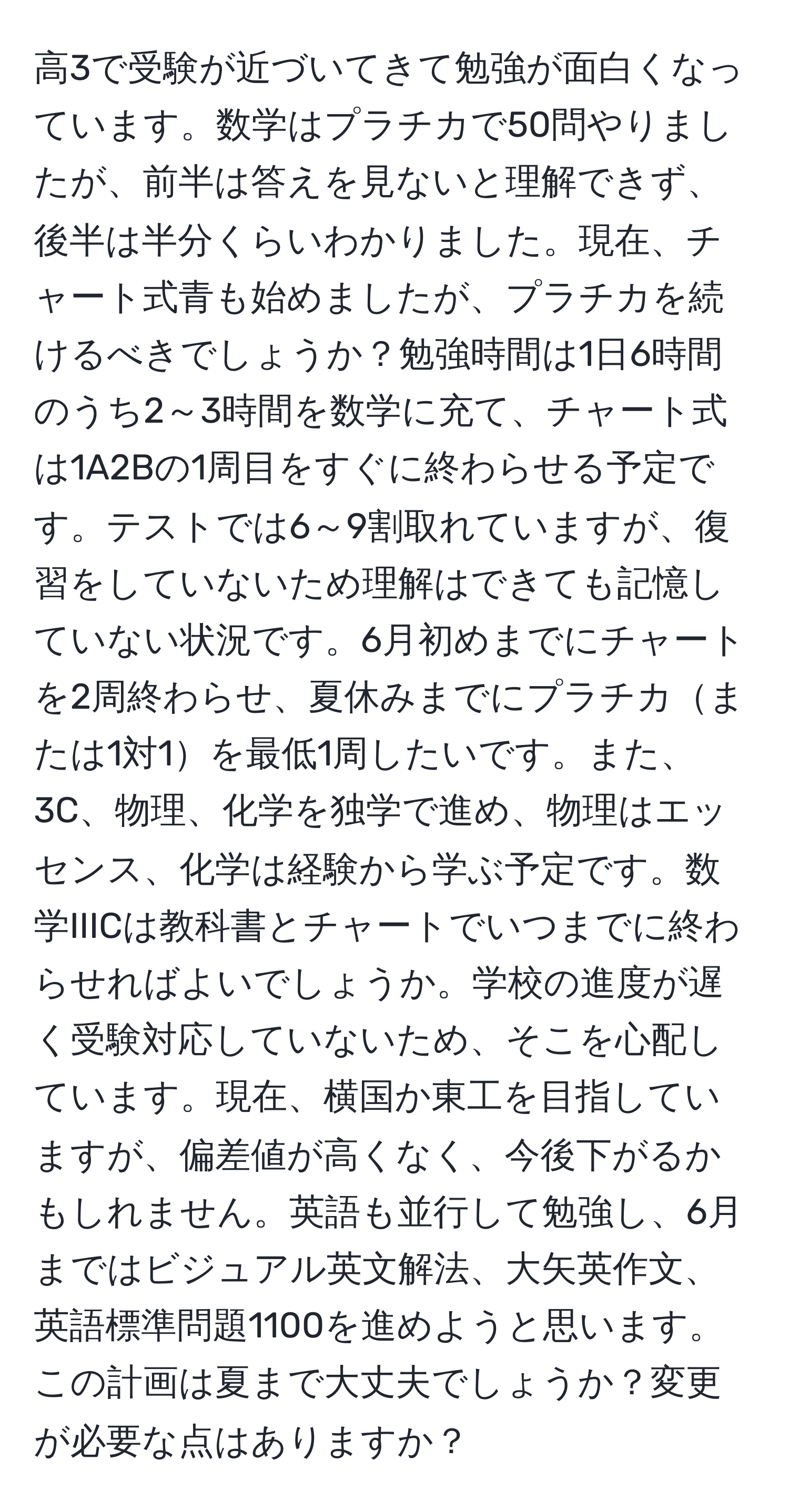 高3で受験が近づいてきて勉強が面白くなっています。数学はプラチカで50問やりましたが、前半は答えを見ないと理解できず、後半は半分くらいわかりました。現在、チャート式青も始めましたが、プラチカを続けるべきでしょうか？勉強時間は1日6時間のうち2～3時間を数学に充て、チャート式は1A2Bの1周目をすぐに終わらせる予定です。テストでは6～9割取れていますが、復習をしていないため理解はできても記憶していない状況です。6月初めまでにチャートを2周終わらせ、夏休みまでにプラチカまたは1対1を最低1周したいです。また、3C、物理、化学を独学で進め、物理はエッセンス、化学は経験から学ぶ予定です。数学IIICは教科書とチャートでいつまでに終わらせればよいでしょうか。学校の進度が遅く受験対応していないため、そこを心配しています。現在、横国か東工を目指していますが、偏差値が高くなく、今後下がるかもしれません。英語も並行して勉強し、6月まではビジュアル英文解法、大矢英作文、英語標準問題1100を進めようと思います。この計画は夏まで大丈夫でしょうか？変更が必要な点はありますか？