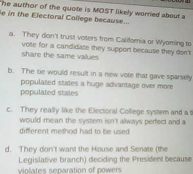 he author of the quote is MOST likely worried about a
ie in the Electoral College because...
a. They don't trust voters from Califomia or Wyoming to
vote for a candidate they support because they don't
share the same values
b. The tie would result in a new vote that gave sparsely
populated states a huge advantage over more 
populated states
c. They really like the Electoral College system and a t
would mean the system isn't always perfect and a
different method had to be used
d. They don't want the House and Senate (the
Legislative branch) deciding the President because
violates separation of powers