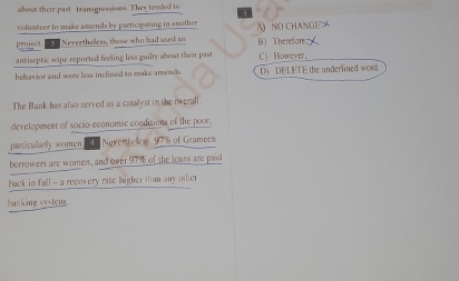 about their past transgressions. They tended to
volumteer to make amends by participwing in another
project. Neverthelless, those who had used an B) Therefore A) NO CHANGE ㄨ
antiseptic wipe reported feeling less guilty about their past CHowever
behavior and were less inclissed to make amends. D) DELETE the underlined wosd
The Bank has also served as a cotalyst in the overall
development of socio-economic conditions of the poor,
particularly women. Noverbeless. 97% of Grameen
borrowers are women, and over 97% of the loans are paid
back in fall -- a recovery rate higher than any other
banking system.