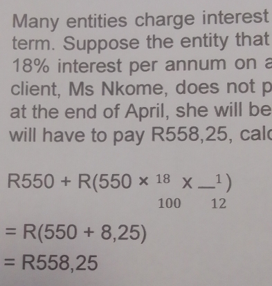 Many entities charge interest 
term. Suppose the entity that
18% interest per annum on a 
client, Ms Nkome, does not p 
at the end of April, she will be 
will have to pay R558,25, cal
R550+R(550*  18/100 *  1/12 )
=R(550+8,25)
=R558,25