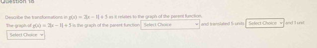 Describe the transformations in g(x)=2|x-1|+5 as it relates to the graph of the parent function. 
The graph of g(x)=2|x-1|+5 is the graph of the parent function Select Choice and translated 5 units Select Choice ν and 1 unit 
Select Choice