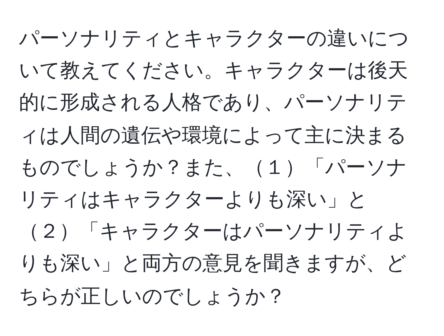 パーソナリティとキャラクターの違いについて教えてください。キャラクターは後天的に形成される人格であり、パーソナリティは人間の遺伝や環境によって主に決まるものでしょうか？また、１「パーソナリティはキャラクターよりも深い」と２「キャラクターはパーソナリティよりも深い」と両方の意見を聞きますが、どちらが正しいのでしょうか？