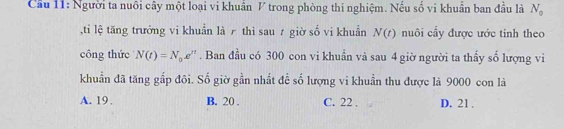 Cầu 11: Người ta nuôi cây một loại vi khuẩn V trong phòng thí nghiệm. Nếu số vi khuẩn ban đầu là N_0
,ti lệ tăng trưởng vi khuẩn là ╭ thì sau 7 giờ số vi khuẩn N(t) nuôi cấy được ước tinh theo
công thức N(t)=N_0e^n. Ban đầu có 300 con vi khuẩn và sau 4 giờ người ta thấy số lượng vi
khuẩn đã tăng gắp đôi. Số giờ gần nhất để số lượng vi khuẩn thu được là 9000 con là
A. 19. B. 20. C. 22 , D. 21.